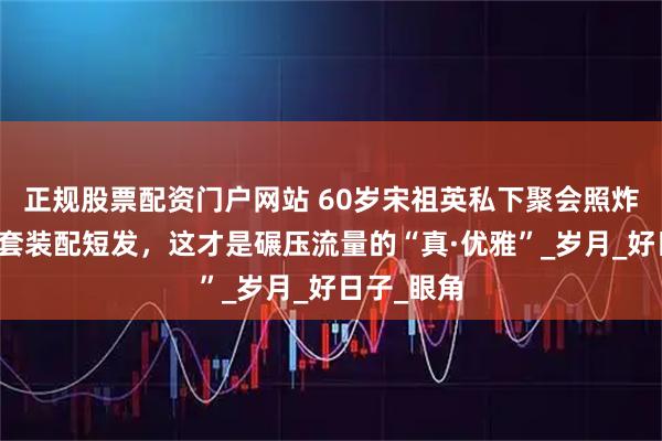正规股票配资门户网站 60岁宋祖英私下聚会照炸屏：棉麻套装配短发，这才是碾压流量的“真·优雅”_岁月_好日子_眼角