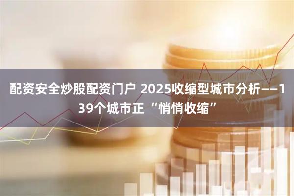 配资安全炒股配资门户 2025收缩型城市分析——139个城市正 “悄悄收缩”