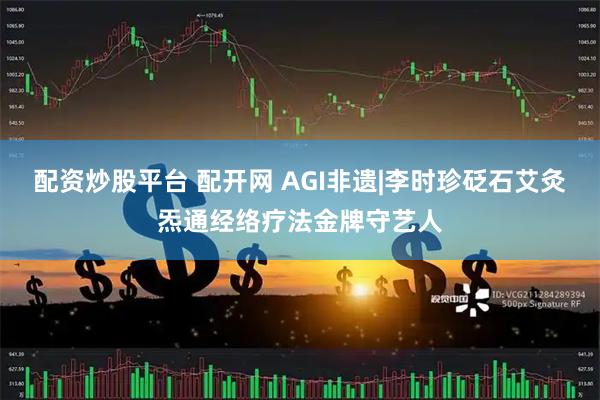 配资炒股平台 配开网 AGI非遗|李时珍砭石艾灸炁通经络疗法金牌守艺人